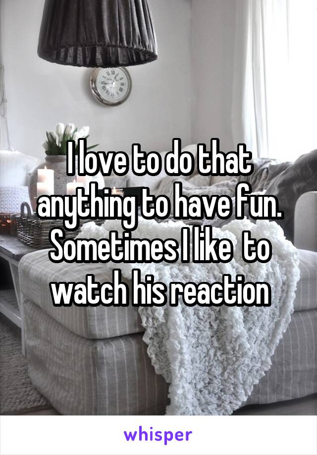 I love to do that anything to have fun. Sometimes I like  to watch his reaction