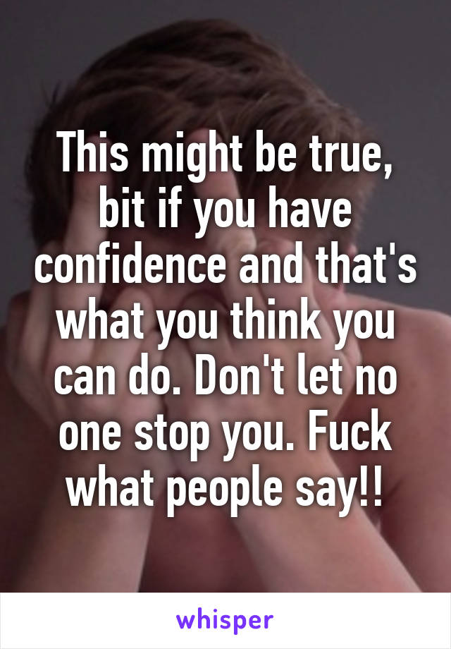 This might be true, bit if you have confidence and that's what you think you can do. Don't let no one stop you. Fuck what people say!!
