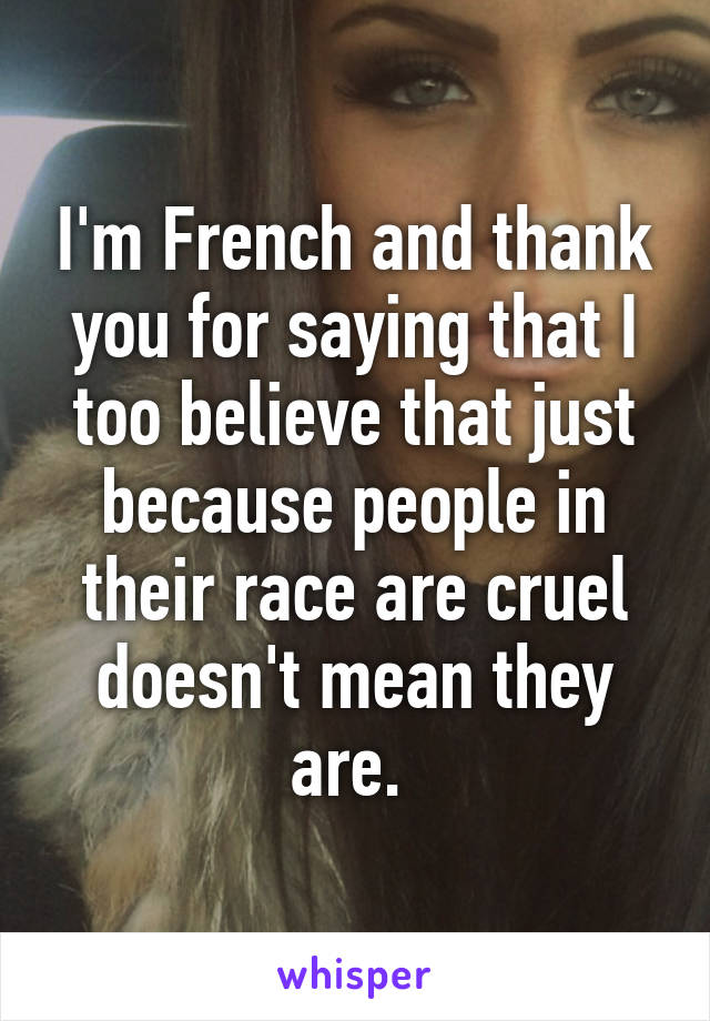 I'm French and thank you for saying that I too believe that just because people in their race are cruel doesn't mean they are. 