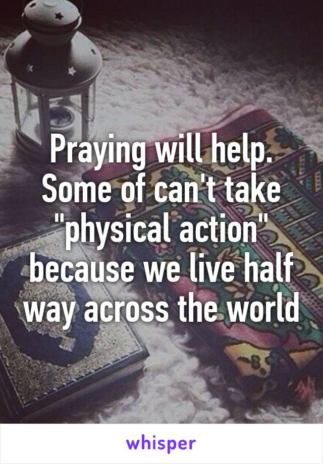 Praying will help. Some of can't take "physical action" because we live half way across the world