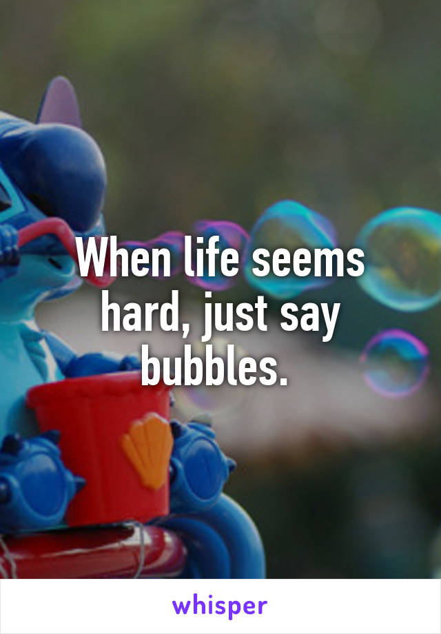 When life seems hard, just say bubbles. 