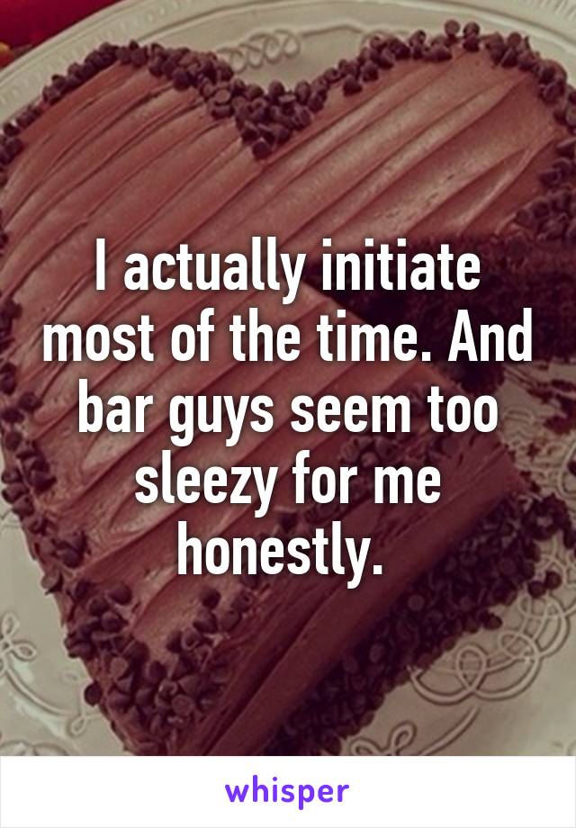 I actually initiate most of the time. And bar guys seem too sleezy for me honestly. 