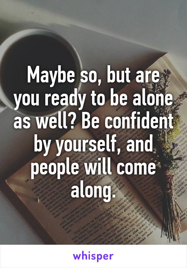 Maybe so, but are you ready to be alone as well? Be confident by yourself, and people will come along.