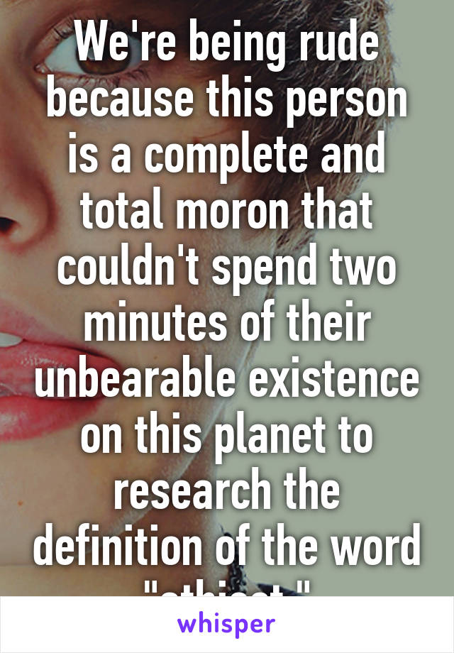 We're being rude because this person is a complete and total moron that couldn't spend two minutes of their unbearable existence on this planet to research the definition of the word "athiest."