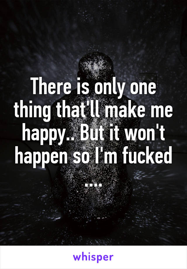 There is only one thing that'll make me happy.. But it won't happen so I'm fucked ....