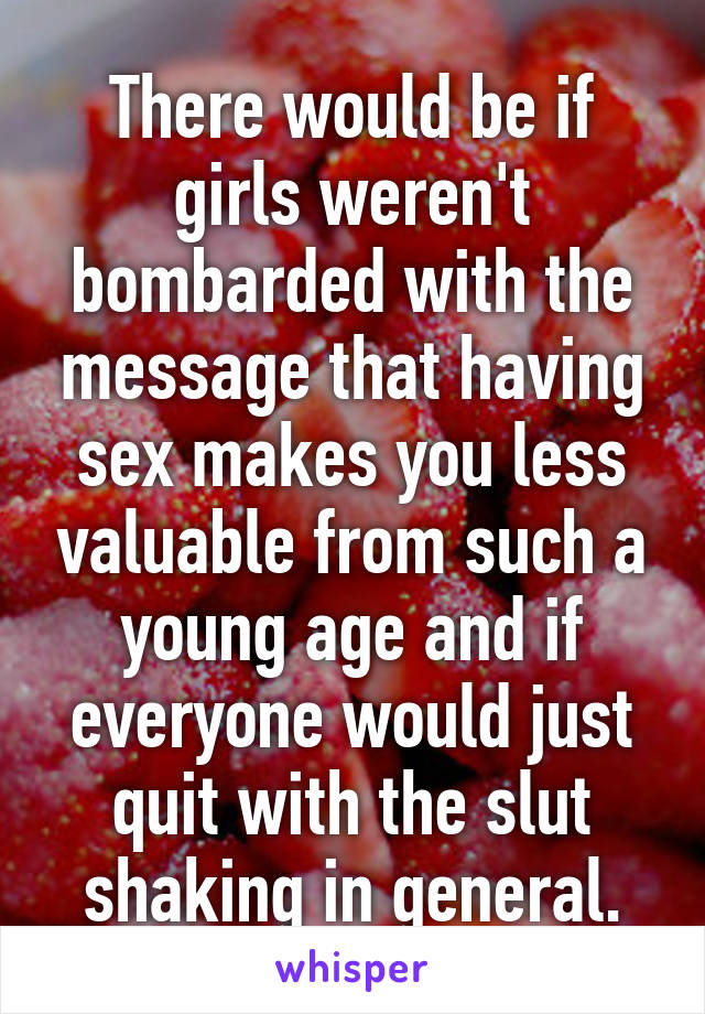 There would be if girls weren't bombarded with the message that having sex makes you less valuable from such a young age and if everyone would just quit with the slut shaking in general.