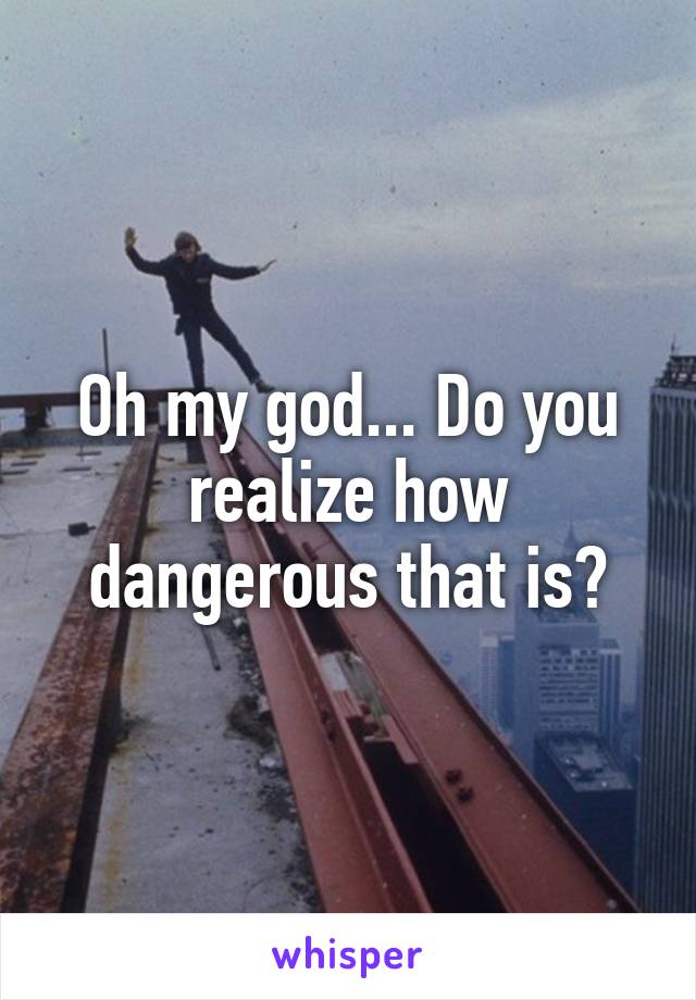 Oh my god... Do you realize how dangerous that is?