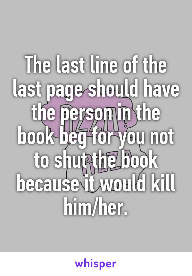 The last line of the last page should have the person in the book beg for you not to shut the book because it would kill him/her.