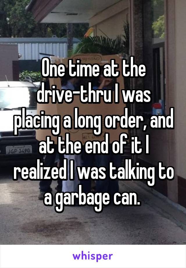 One time at the drive-thru I was placing a long order, and at the end of it I realized I was talking to a garbage can. 
