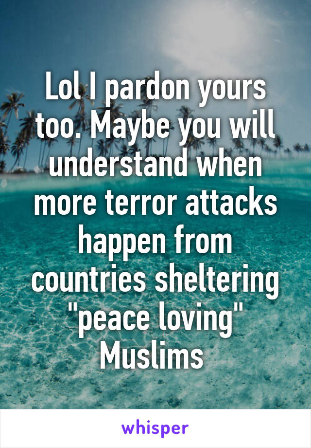 Lol I pardon yours too. Maybe you will understand when more terror attacks happen from countries sheltering "peace loving" Muslims 