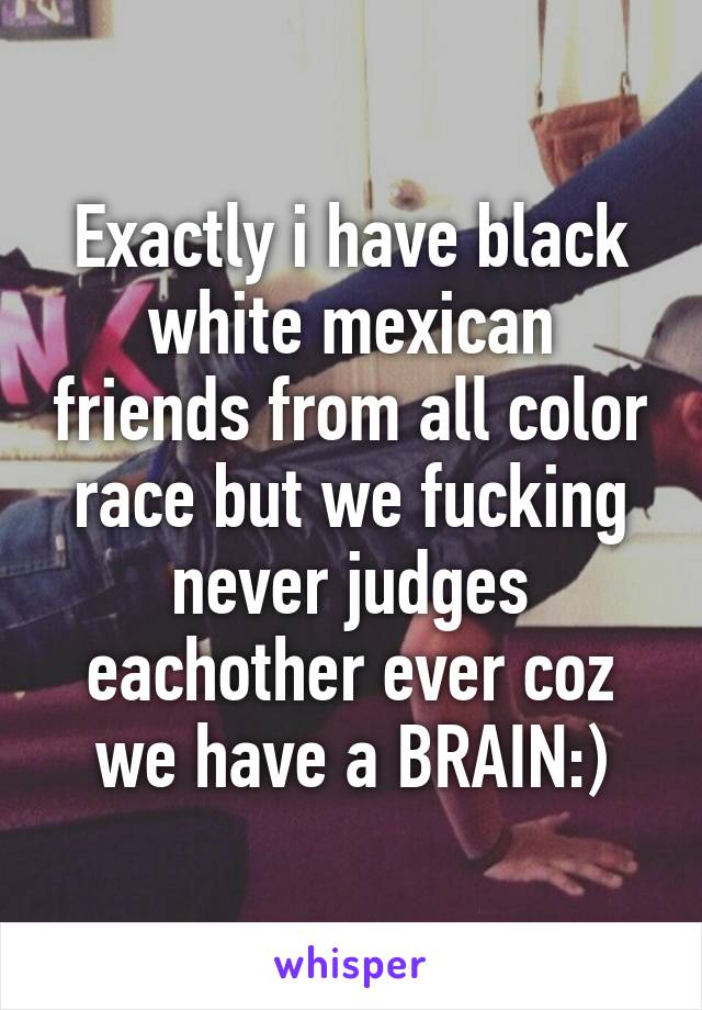 Exactly i have black white mexican friends from all color race but we fucking never judges eachother ever coz we have a BRAIN:)