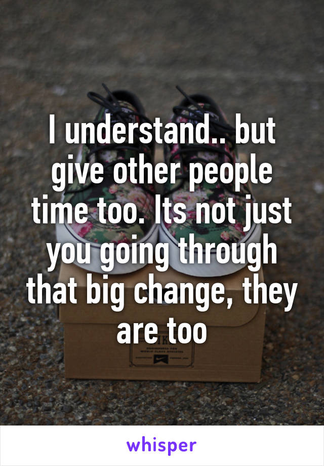 I understand.. but give other people time too. Its not just you going through that big change, they are too