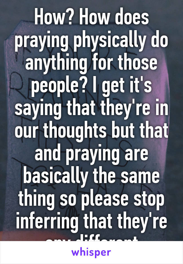 How? How does praying physically do anything for those people? I get it's saying that they're in our thoughts but that and praying are basically the same thing so please stop inferring that they're any different