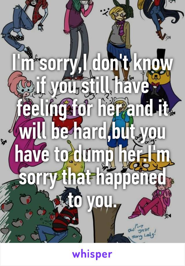 I'm sorry,I don't know if you still have feeling for her and it will be hard,but you have to dump her.I'm sorry that happened to you.