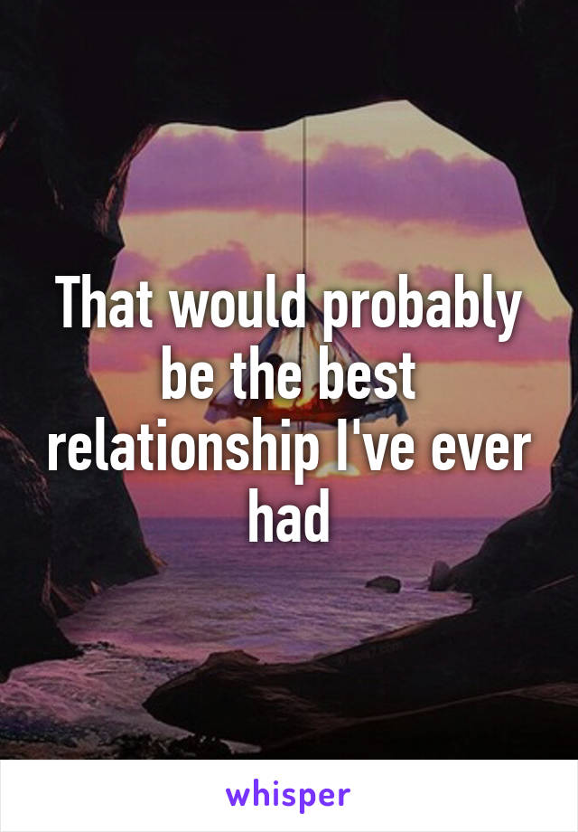 That would probably be the best relationship I've ever had