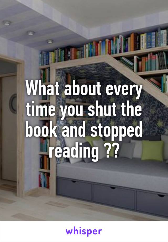 What about every time you shut the book and stopped reading ??