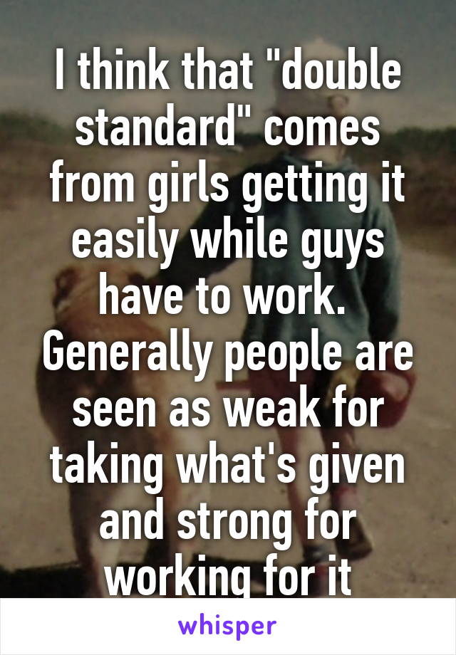 I think that "double standard" comes from girls getting it easily while guys have to work.  Generally people are seen as weak for taking what's given and strong for working for it