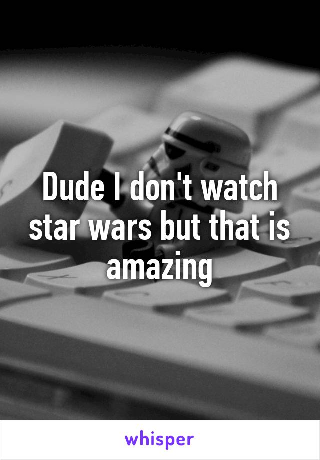 Dude I don't watch star wars but that is amazing