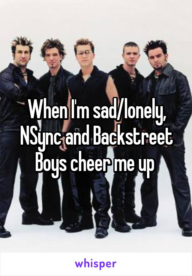When I'm sad/lonely, NSync and Backstreet Boys cheer me up 