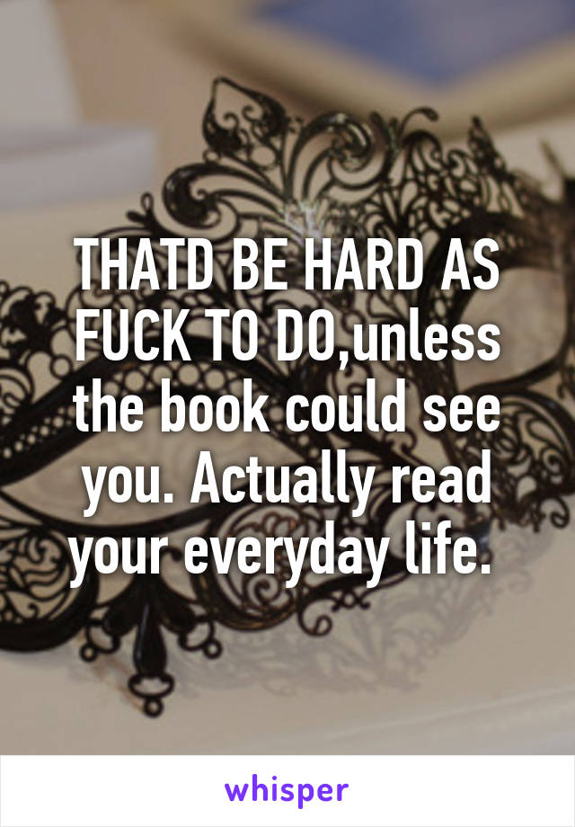 THATD BE HARD AS FUCK TO DO,unless the book could see you. Actually read your everyday life. 