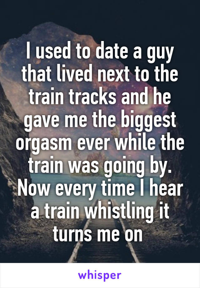 I used to date a guy that lived next to the train tracks and he gave me the biggest orgasm ever while the train was going by. Now every time I hear a train whistling it turns me on 