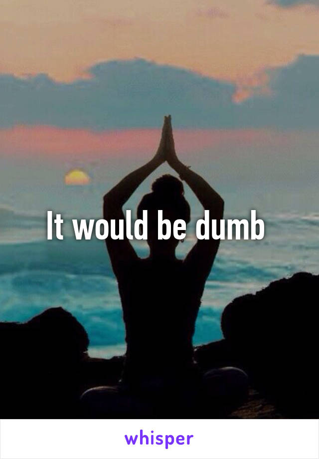 It would be dumb 