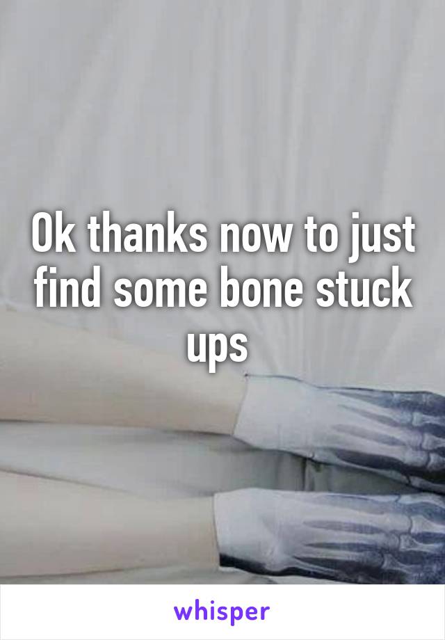 Ok thanks now to just find some bone stuck ups 
