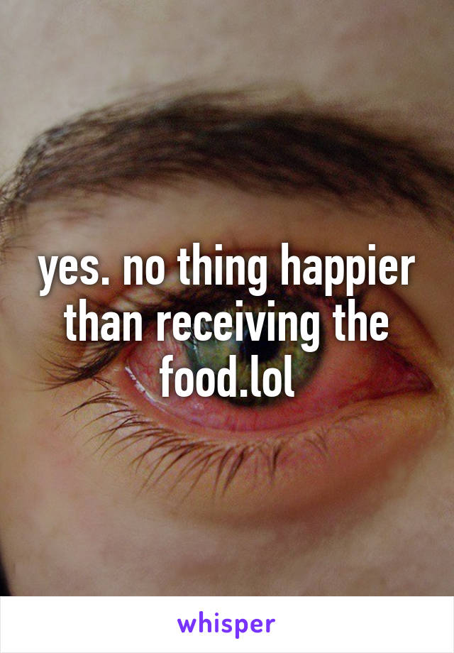 yes. no thing happier than receiving the food.lol