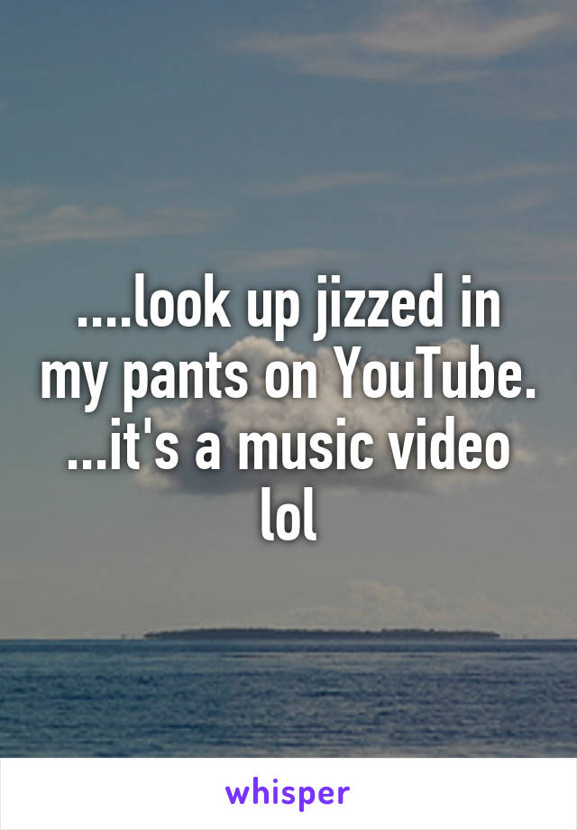 ....look up jizzed in my pants on YouTube. ...it's a music video lol