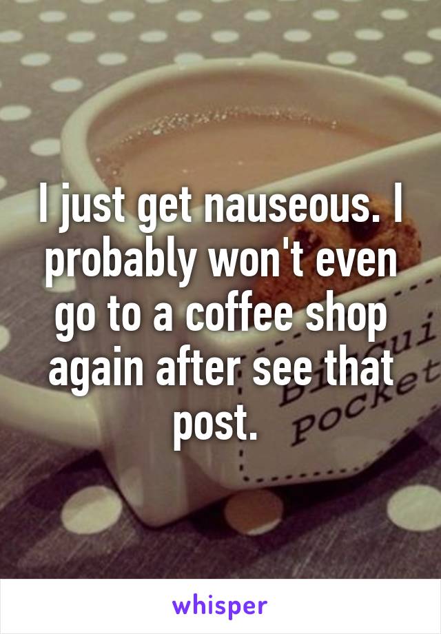 I just get nauseous. I probably won't even go to a coffee shop again after see that post. 