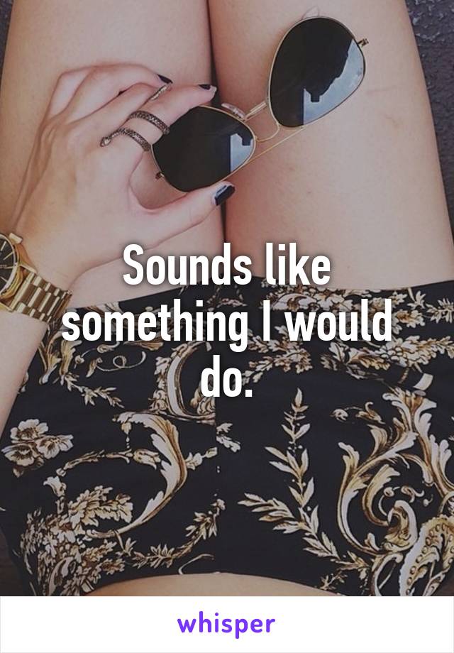 Sounds like something I would do.