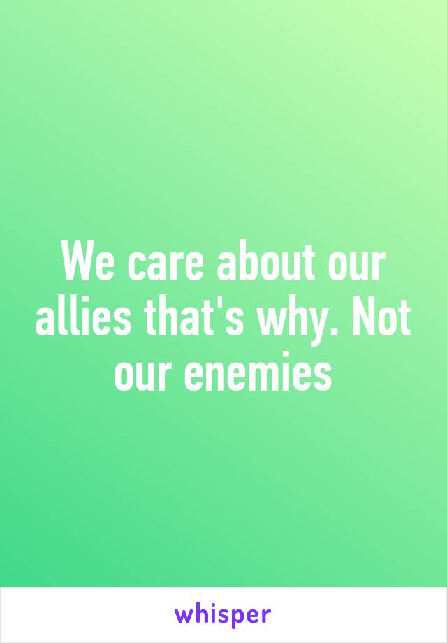 We care about our allies that's why. Not our enemies