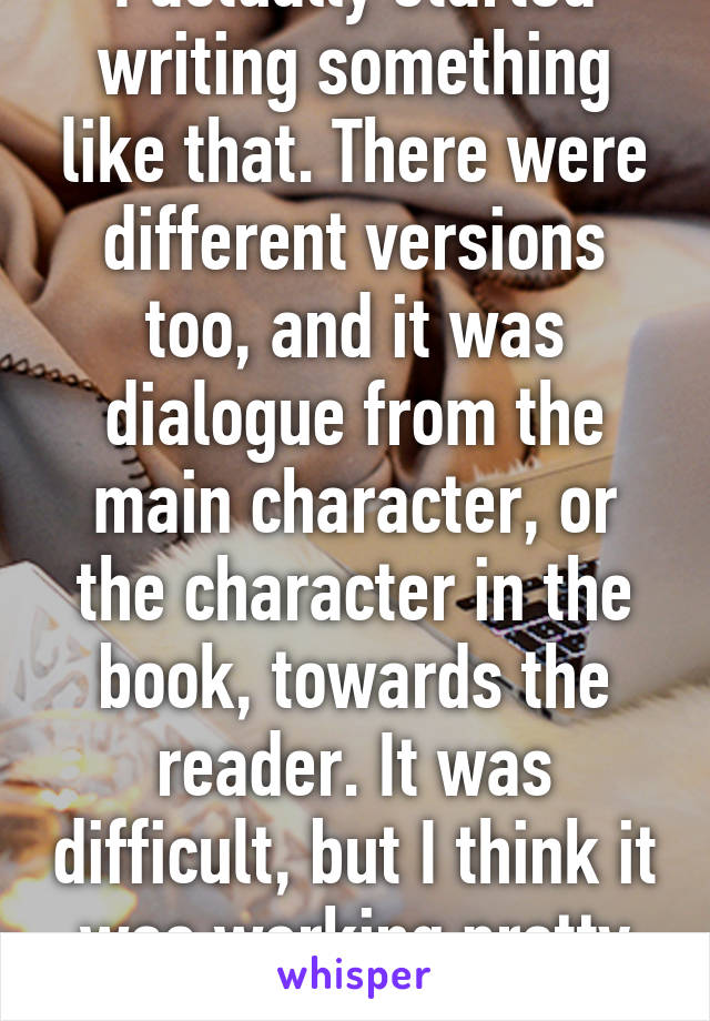 I actually started writing something like that. There were different versions too, and it was dialogue from the main character, or the character in the book, towards the reader. It was difficult, but I think it was working pretty well.