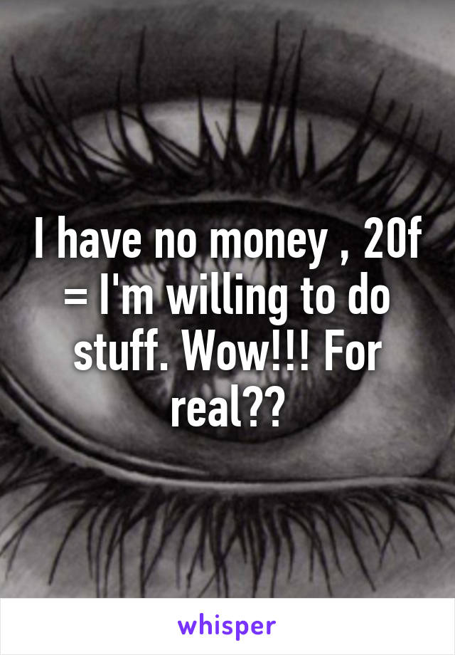 I have no money , 20f = I'm willing to do stuff. Wow!!! For real??