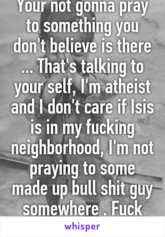 Your not gonna pray to something you don't believe is there ... That's talking to your self, I'm atheist and I don't care if Isis is in my fucking neighborhood, I'm not praying to some made up bull shit guy somewhere . Fuck that . Ur not atheist . 