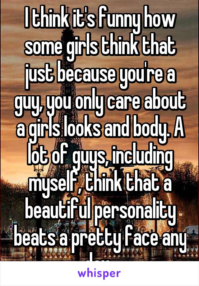I think it's funny how some girls think that just because you're a guy, you only care about a girls looks and body. A lot of guys, including myself, think that a beautiful personality beats a pretty face any day. 