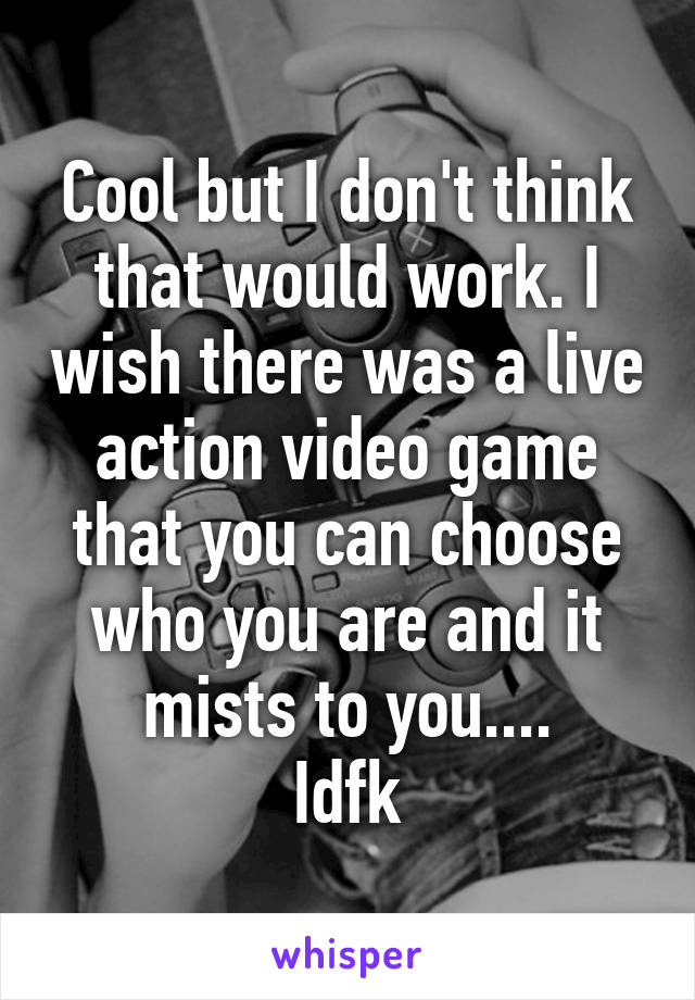 Cool but I don't think that would work. I wish there was a live action video game that you can choose who you are and it mists to you....
Idfk