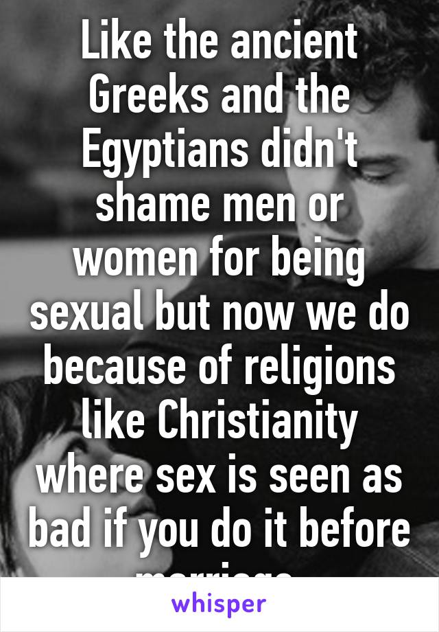 Like the ancient Greeks and the Egyptians didn't shame men or women for being sexual but now we do because of religions like Christianity where sex is seen as bad if you do it before marriage.