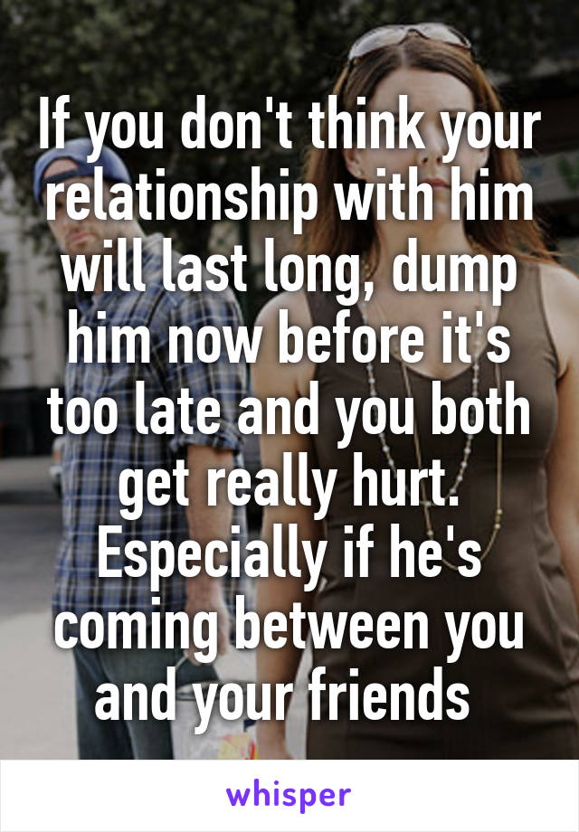 If you don't think your relationship with him will last long, dump him now before it's too late and you both get really hurt. Especially if he's coming between you and your friends 