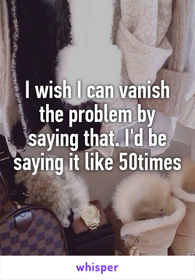 I wish I can vanish the problem by saying that. I'd be saying it like 50times 