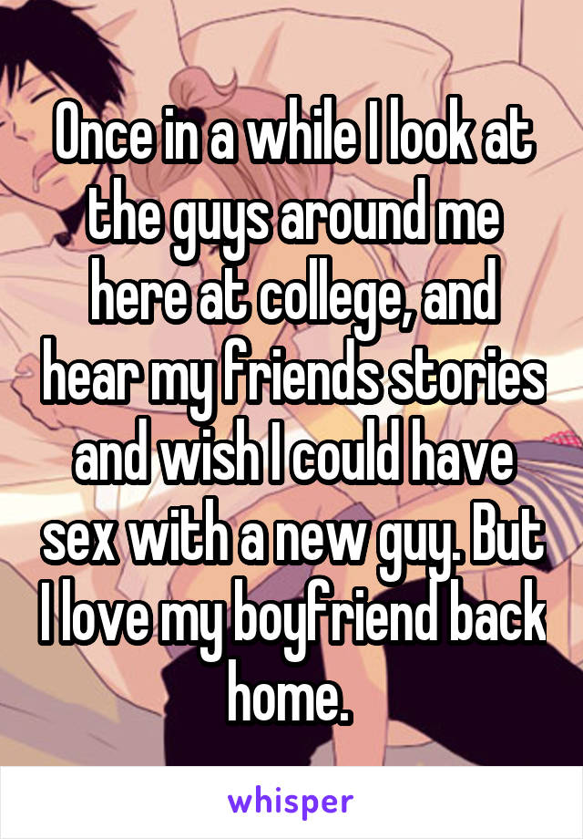 Once in a while I look at the guys around me here at college, and hear my friends stories and wish I could have sex with a new guy. But I love my boyfriend back home. 