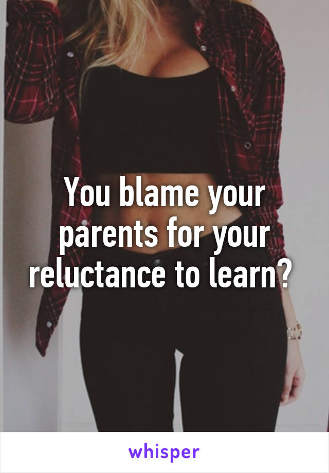 You blame your parents for your reluctance to learn? 