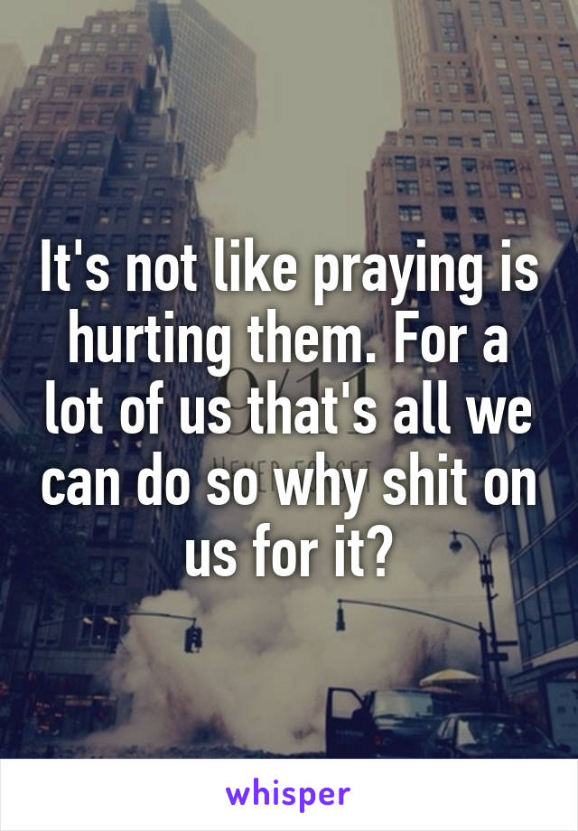 It's not like praying is hurting them. For a lot of us that's all we can do so why shit on us for it?