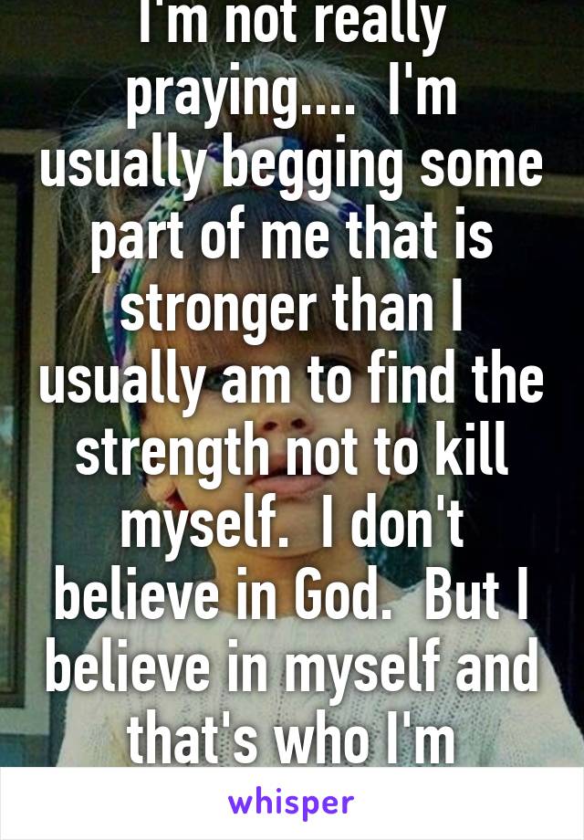 I'm not really praying....  I'm usually begging some part of me that is stronger than I usually am to find the strength not to kill myself.  I don't believe in God.  But I believe in myself and that's who I'm begging.