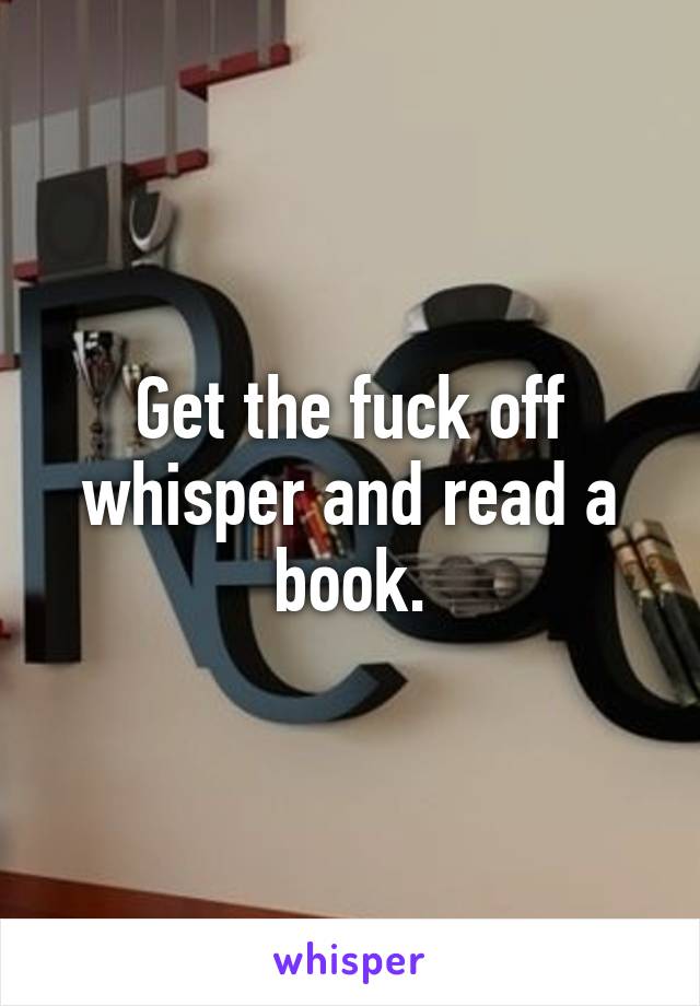 Get the fuck off whisper and read a book.