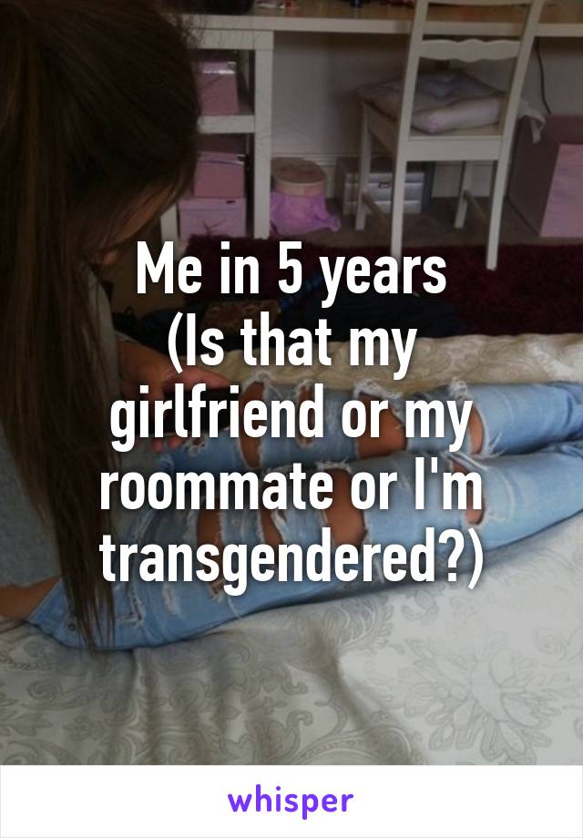 Me in 5 years
(Is that my girlfriend or my roommate or I'm transgendered?)