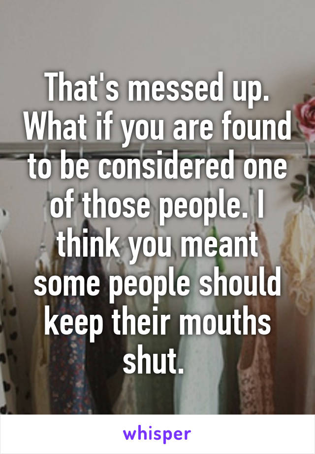 That's messed up. What if you are found to be considered one of those people. I think you meant some people should keep their mouths shut. 