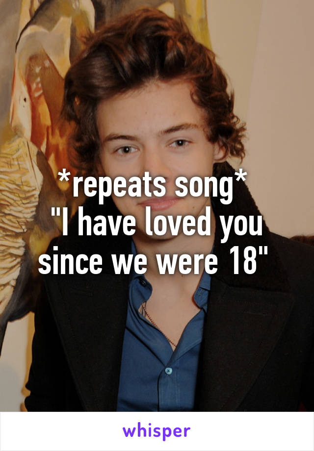 *repeats song* 
"I have loved you since we were 18" 