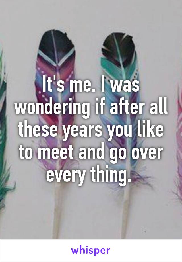 It's me. I was wondering if after all these years you like to meet and go over every thing. 