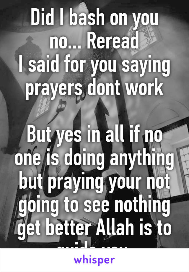 Did I bash on you no... Reread
I said for you saying prayers dont work

But yes in all if no one is doing anything but praying your not going to see nothing get better Allah is to guide you 